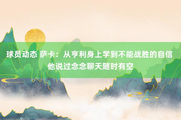 球员动态 萨卡：从亨利身上学到不能战胜的自信 他说过念念聊天随时有空