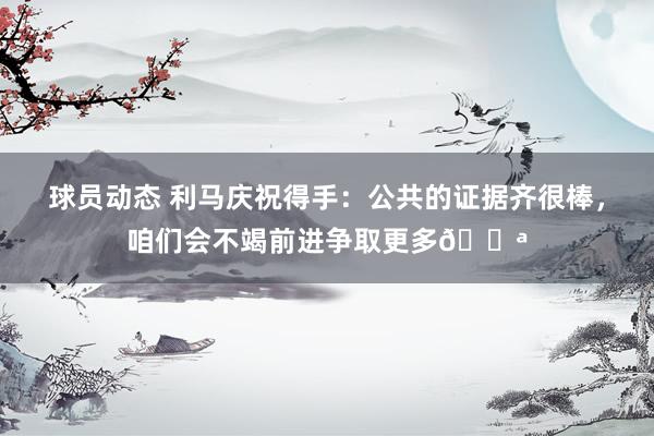 球员动态 利马庆祝得手：公共的证据齐很棒，咱们会不竭前进争取更多💪