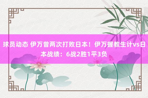 球员动态 伊万曾两次打败日本！伊万握教生计vs日本战绩：6战2胜1平3负