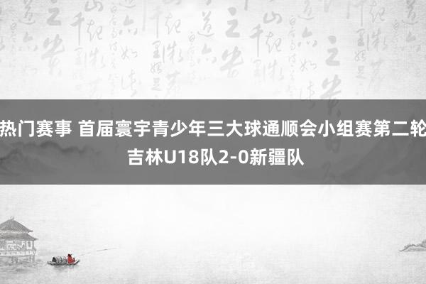 热门赛事 首届寰宇青少年三大球通顺会小组赛第二轮 吉林U18队2-0新疆队