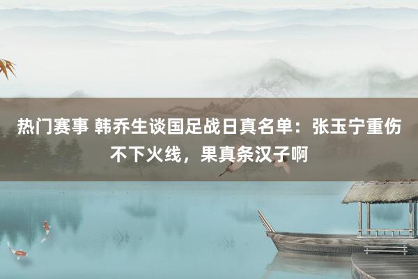 热门赛事 韩乔生谈国足战日真名单：张玉宁重伤不下火线，果真条汉子啊