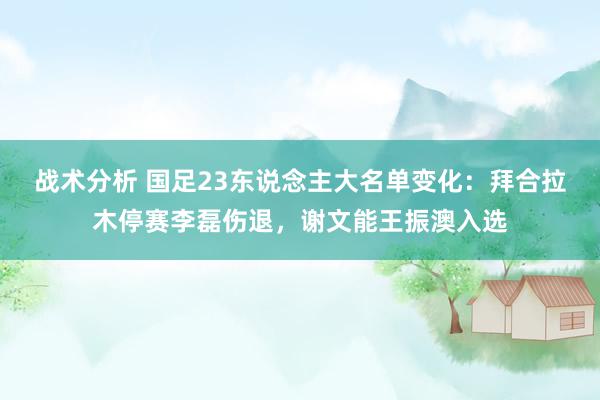 战术分析 国足23东说念主大名单变化：拜合拉木停赛李磊伤退，谢文能王振澳入选