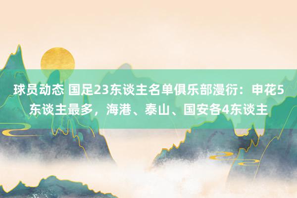 球员动态 国足23东谈主名单俱乐部漫衍：申花5东谈主最多，海港、泰山、国安各4东谈主