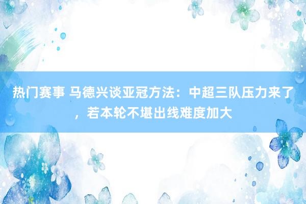 热门赛事 马德兴谈亚冠方法：中超三队压力来了，若本轮不堪出线难度加大