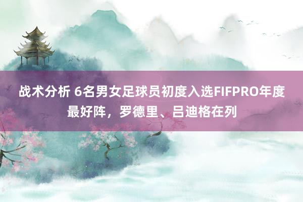 战术分析 6名男女足球员初度入选FIFPRO年度最好阵，罗德里、吕迪格在列