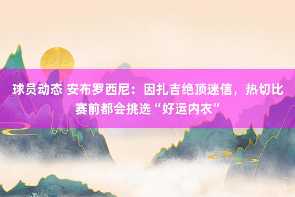 球员动态 安布罗西尼：因扎吉绝顶迷信，热切比赛前都会挑选“好运内衣”