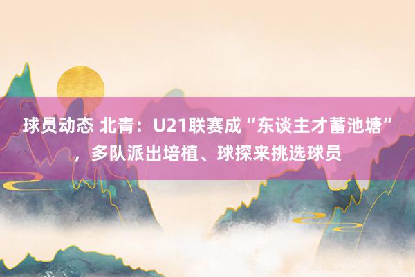 球员动态 北青：U21联赛成“东谈主才蓄池塘”，多队派出培植、球探来挑选球员