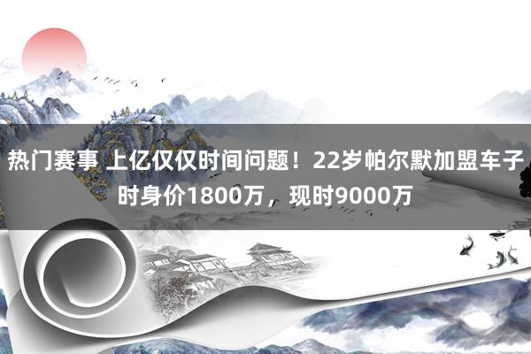 热门赛事 上亿仅仅时间问题！22岁帕尔默加盟车子时身价1800万，现时9000万