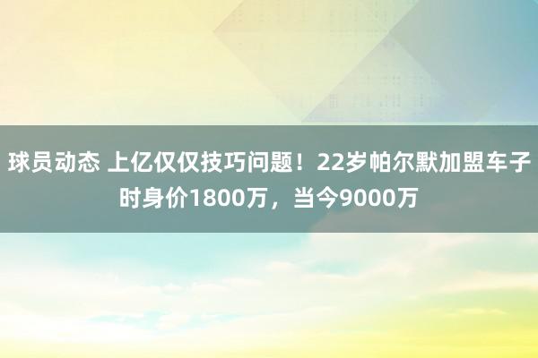 球员动态 上亿仅仅技巧问题！22岁帕尔默加盟车子时身价1800万，当今9000万