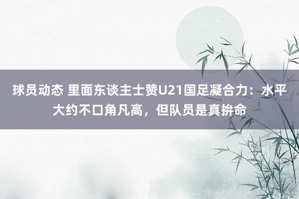 球员动态 里面东谈主士赞U21国足凝合力：水平大约不口角凡高，但队员是真拚命