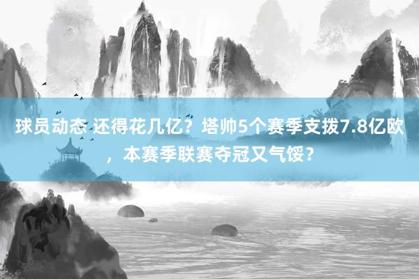 球员动态 还得花几亿？塔帅5个赛季支拨7.8亿欧，本赛季联赛夺冠又气馁？