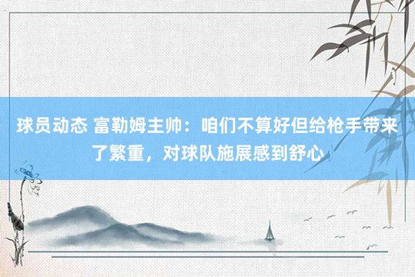 球员动态 富勒姆主帅：咱们不算好但给枪手带来了繁重，对球队施展感到舒心