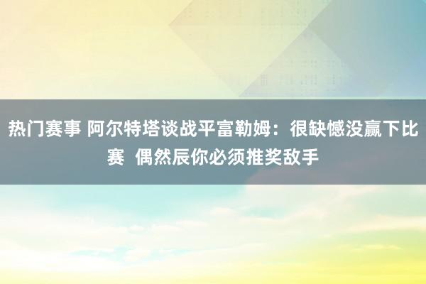 热门赛事 阿尔特塔谈战平富勒姆：很缺憾没赢下比赛  偶然辰你必须推奖敌手